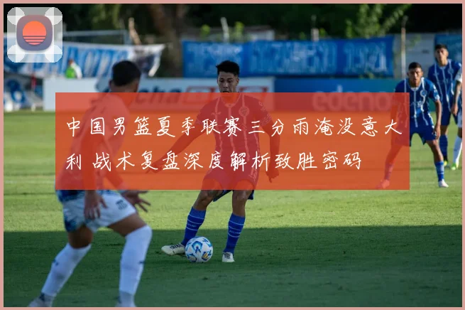 中国男篮夏季联赛三分雨淹没意大利 战术复盘深度解析致胜密码