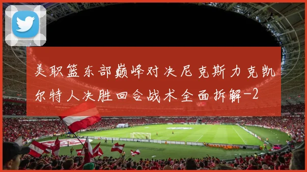 美职篮东部巅峰对决尼克斯力克凯尔特人决胜回合战术全面拆解