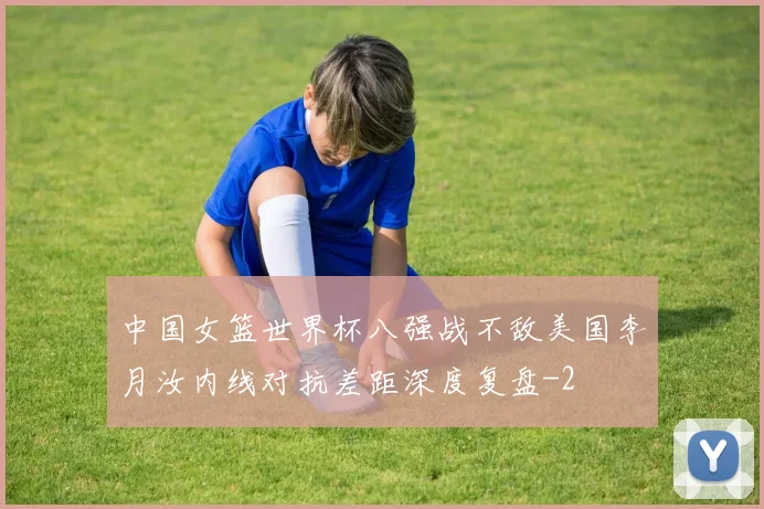 中国女篮世界杯八强战不敌美国李月汝内线对抗差距深度复盘